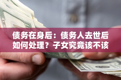 济南债务在身后：债务人去世后如何处理？子女究竟该不该还钱？