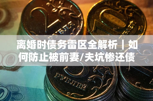 济南离婚时债务雷区全解析｜如何防止被前妻/夫坑惨还债？